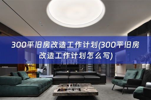 300平旧房改造工作计划(300平旧房改造工作计划怎么写)