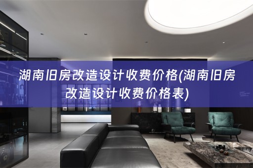湖南旧房改造设计收费价格(湖南旧房改造设计收费价格表)