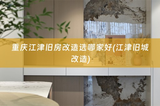 重庆江津旧房改造选哪家好(江津旧城改造)