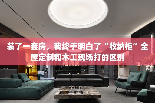 装了一套房，我终于明白了“收纳柜”和木工现场打的区别