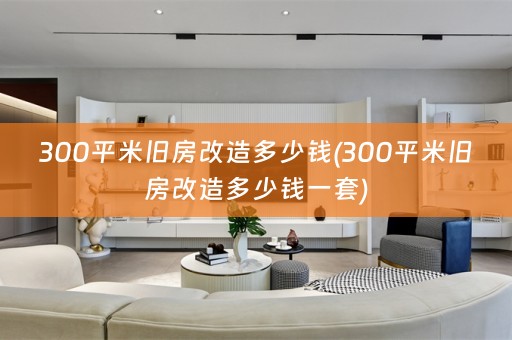 300平米旧房改造多少钱(300平米旧房改造多少钱一套)