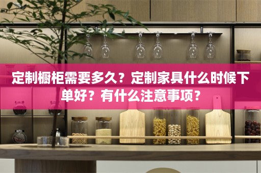 定制橱柜需要多久？定制家具什么时候下单好？有什么注意事项？