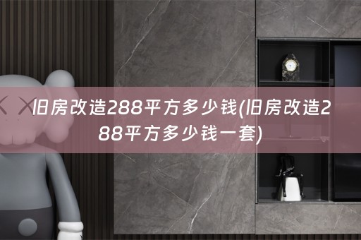 旧房改造288平方多少钱(旧房改造288平方多少钱一套)