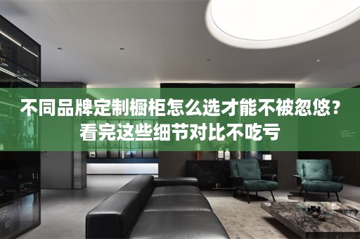 不同品牌定制橱柜怎么选才能不被忽悠？看完这些细节对比不吃亏