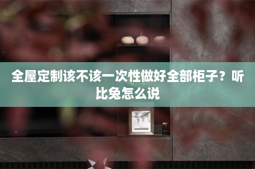 该不该一次性做好全部柜子？听比兔怎么说