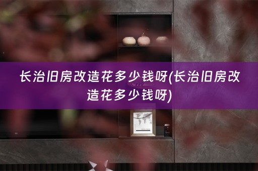 长治旧房改造花多少钱呀(长治旧房改造花多少钱呀)