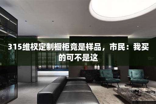 315维权定制橱柜竟是样品，市民：我买的可不是这
