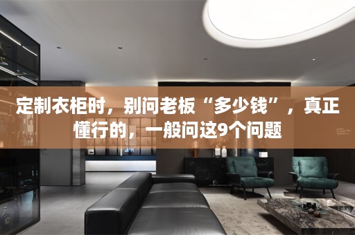 定制衣柜时，别问老板“多少钱”，真正懂行的，一般问这9个问题