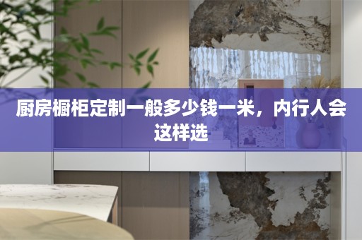 厨房橱柜定制一般多少钱一米，内行人会这样选