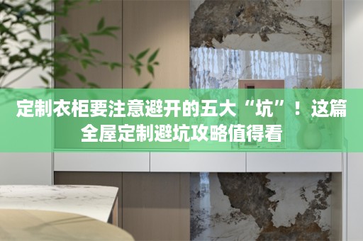 定制衣柜要注意避开的五大“坑”！这篇避坑攻略值得看