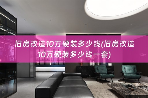 旧房改造10万硬装多少钱(旧房改造10万硬装多少钱一套)