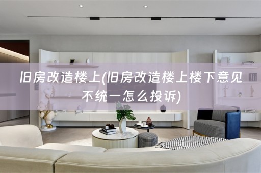 旧房改造楼上(旧房改造楼上楼下意见不统一怎么投诉)