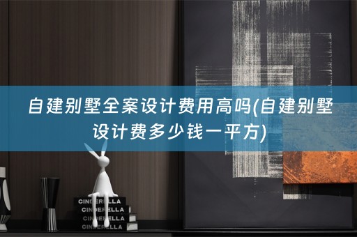 自建别墅全案设计费用高吗(自建别墅设计费多少钱一平方)
