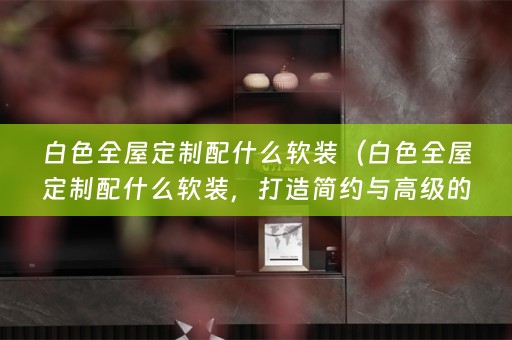 白色全屋定制配什么，打造简约与高级的完美融合）