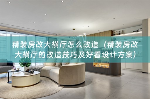 精装房改大横厅怎么改造（精装房改大横厅的改造技巧及好看设计方案）
