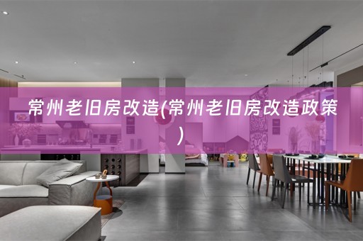 常州老旧房改造(常州老旧房改造政策)