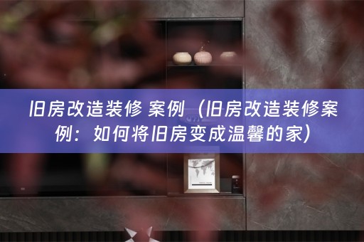 旧房改造装修 案例（旧房改造装修案例：如何将旧房变成温馨的家）