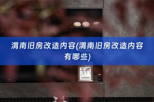 渭南旧房改造内容(渭南旧房改造内容有哪些)