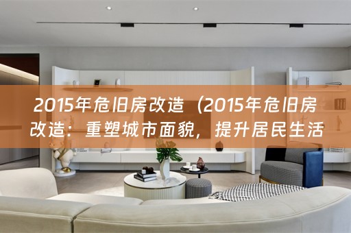 2015年危旧房改造（2015年危旧房改造：重塑城市面貌，提升居民生活品质）