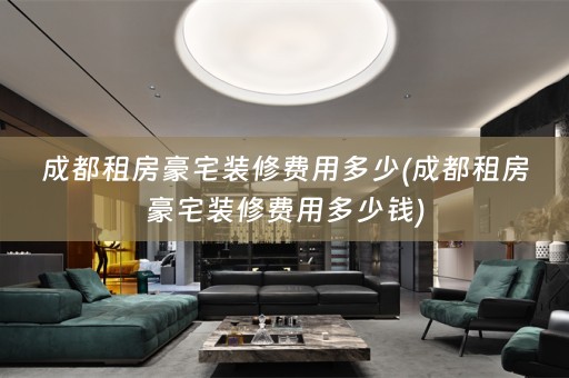 成都租房豪宅装修费用多少(成都租房豪宅装修费用多少钱)