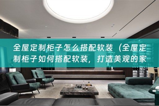 全屋定制柜子怎么搭配，打造美观的家居环境）