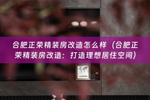 合肥正荣精装房改造怎么样（合肥正荣精装房改造：打造理想居住空间）