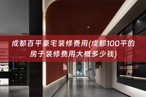 成都百平豪宅装修费用(成都100平的房子装修费用大概多少钱)