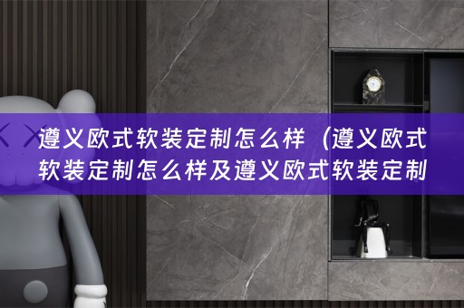 遵义欧式定制怎么样啊）