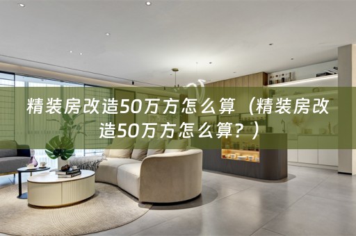 精装房改造50万方怎么算（精装房改造50万方怎么算？）