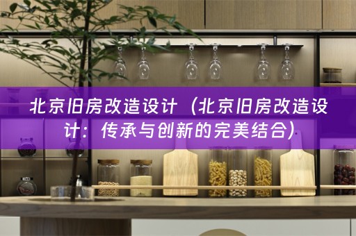 北京旧房改造设计（北京旧房改造设计：传承与创新的完美结合）