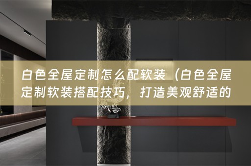白色全屋定制怎么配搭配技巧，打造美观舒适的居家环境）
