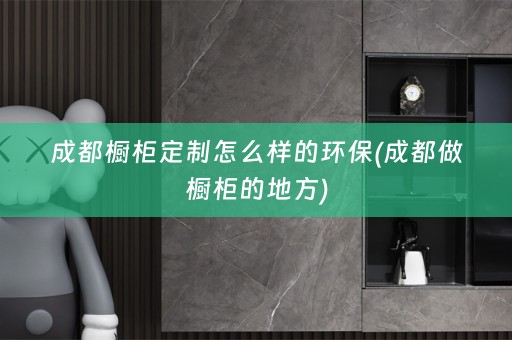 成都橱柜定制怎么样的环保(成都做橱柜的地方)