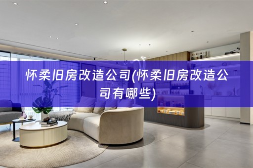 怀柔旧房改造公司(怀柔旧房改造公司有哪些)