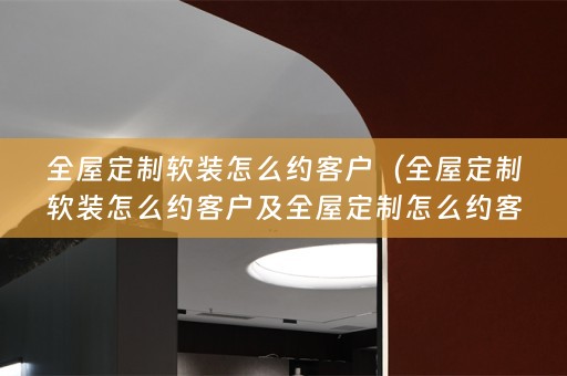 全屋定制怎么约客户及全屋定制怎么约客户来店里）