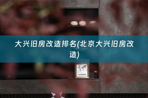 大兴旧房改造排名(北京大兴旧房改造)