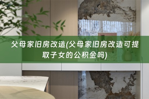 父母家旧房改造(父母家旧房改造可提取子女的公积金吗)