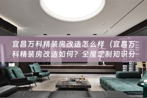 宜昌万科精装房改造怎么样（宜昌万科精装房改造如何？全屋定制知识分享）