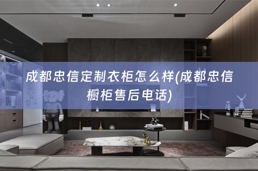 成都忠信定制衣柜怎么样(成都忠信橱柜售后电话)