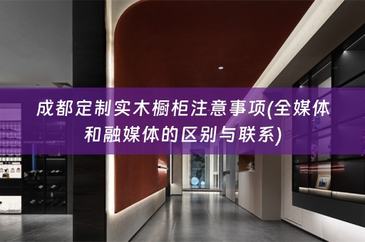 成都定制实木橱柜注意事项(全媒体和融媒体的区别与联系)