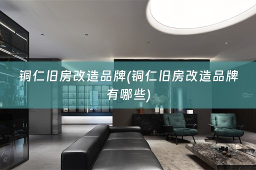 铜仁旧房改造品牌(铜仁旧房改造品牌有哪些)