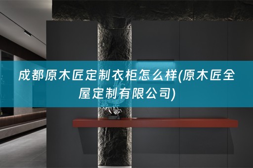 成都原木匠定制衣柜怎么样(原木匠有限公司)