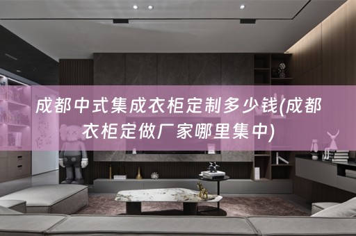 成都中式集成衣柜定制多少钱(成都衣柜定做厂家哪里集中)