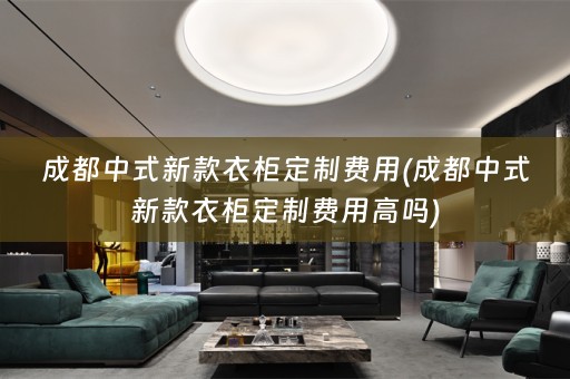 成都中式新款衣柜定制费用(成都中式新款衣柜定制费用高吗)