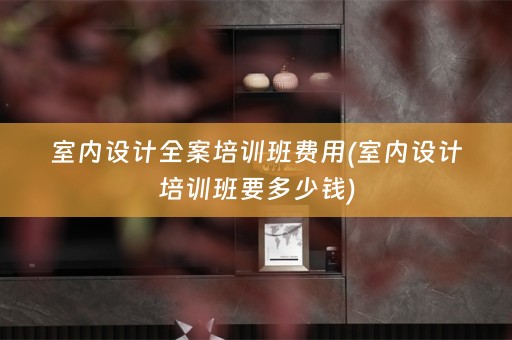 室内设计全案培训班费用(室内设计培训班要多少钱)