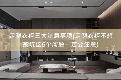 定制衣柜三大注意事项(定制衣柜不想被坑这6个问题一定要注意)