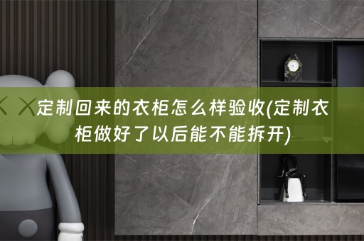 定制回来的衣柜怎么样验收(定制衣柜做好了以后能不能拆开)