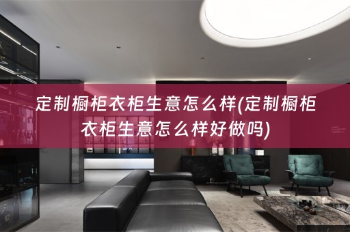 定制橱柜衣柜生意怎么样(定制橱柜衣柜生意怎么样好做吗)