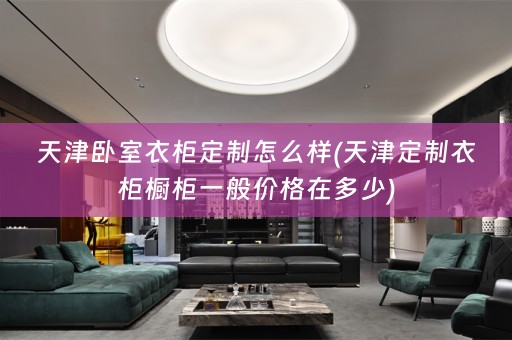 天津卧室衣柜定制怎么样(天津定制衣柜橱柜一般价格在多少)