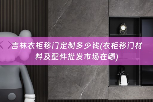 吉林衣柜移门定制多少钱(衣柜移门材料及配件批发市场在哪)