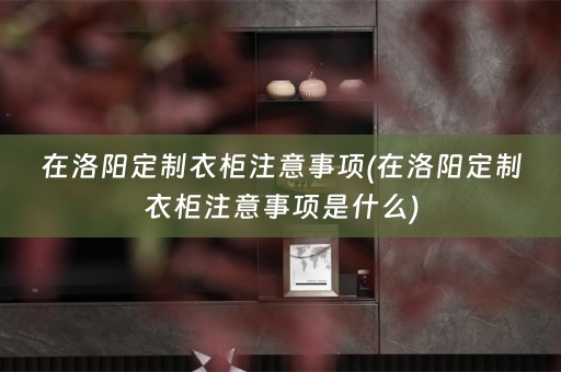 在洛阳定制衣柜注意事项(在洛阳定制衣柜注意事项是什么)